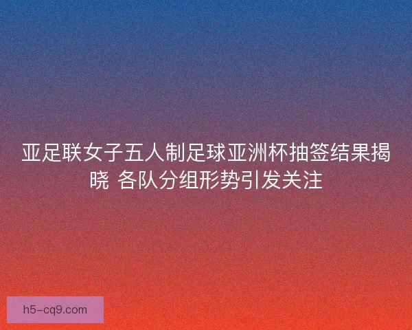 亚足联女子五人制足球亚洲杯抽签结果揭晓 各队分组形势引发关注